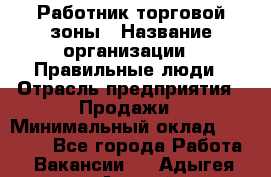 Работник торговой зоны › Название организации ­ Правильные люди › Отрасль предприятия ­ Продажи › Минимальный оклад ­ 30 000 - Все города Работа » Вакансии   . Адыгея респ.,Адыгейск г.